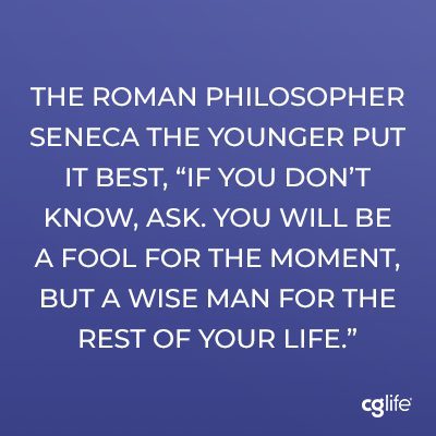 The Roman philosopher Seneca the Younger put it best, “if you don’t know, ask. You will be a fool for the moment, but a wise man for the rest of your life.”