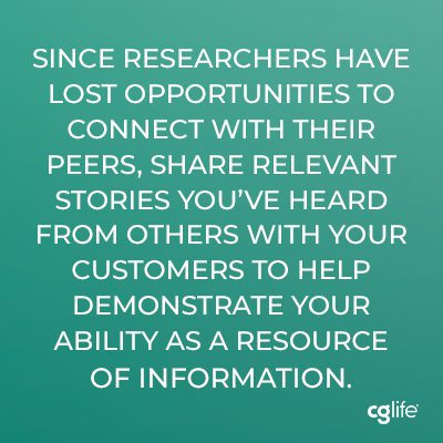 Since researchers have lost opportunities to connect with their peers, share relevant stories you’ve heard from others with your customers to help demonstrate your ability as a resource of information.