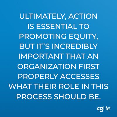 Ultimately, action is essential to promoting equity, but it’s incredibly important that an organization first properly accesses what their role in this process should be.