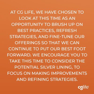 At CG Life, we have chosen to look at this time as an opportunity to brush up on best practices, refresh strategies, and fine-tune our offerings so that we can continue to put our best foot forward. We encourage you to take this time to consider the potential silver lining, to focus on making improvements and refining strategies.