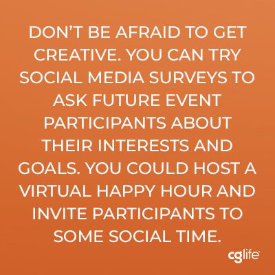 "Don’t be afraid to get creative. You can try social media surveys to ask future event participants about their interests and goals. You could host a virtual happy hour and invite participants to some social time."