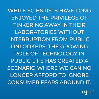 "While scientists have long enjoyed the privilege of tinkering away in their laboratories without interruption from public onlookers, the growing role of technology in public life has created a scenario where we can no longer afford to ignore consumer fears around it."