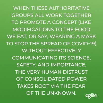 "when these authoritative groups all work together to promote a concept (like modifications to the food we eat, or say, wearing a mask to stop the spread of COVID-19) without effectively communicating its science, safety, and importance, the very human distrust of consolidated power takes root via the fear of the unknown."