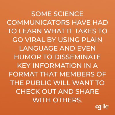 "Some science communicators have had to learn what it takes to go viral by using plain language and even humor to disseminate key information in a format that members of the public will want to check out and share with others."