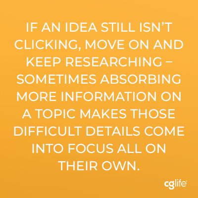 "If an idea still isn’t clicking, move on and keep researching – sometimes absorbing more information on a topic makes those difficult details come into focus all on their own."