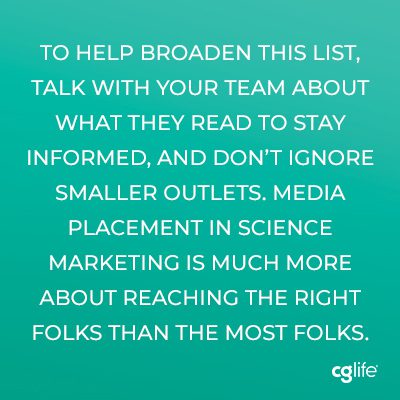 To help broaden this list, talk with your team about what they read to stay informed, and don’t ignore smaller outlets. Media placement in science marketing is much more about reaching the right folks than the most folks.