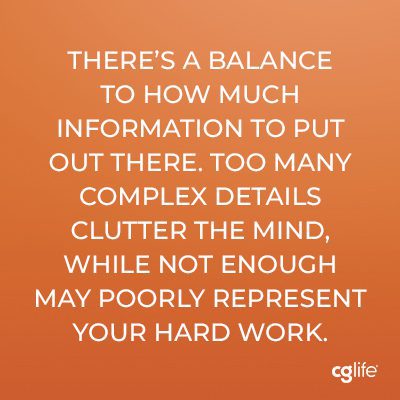 There’s a balance to how much information to put out there. Too many complex details clutter the mind, while not enough may poorly represent your hard work.