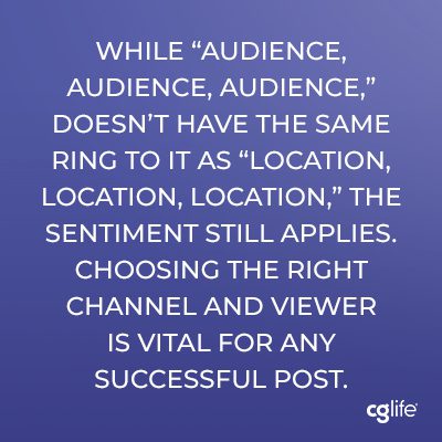 While “audience, audience, audience,” doesn’t have the same ring to it as “location, location, location,” the sentiment still applies. Choosing the right channel and viewer is vital for any successful post.