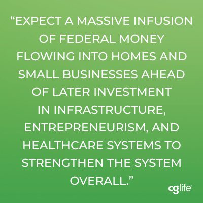 Expect a massive infusion of federal money flowing into homes and small businesses ahead of later investment in infrastructure, entrepreneurism, and healthcare systems to strengthen the system overall. 