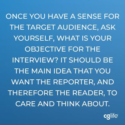 Once you have a sense for the target audience, ask yourself, what is your objective for the interview? It should be the main idea that you want the reporter, and therefore the reader, to care and think about.